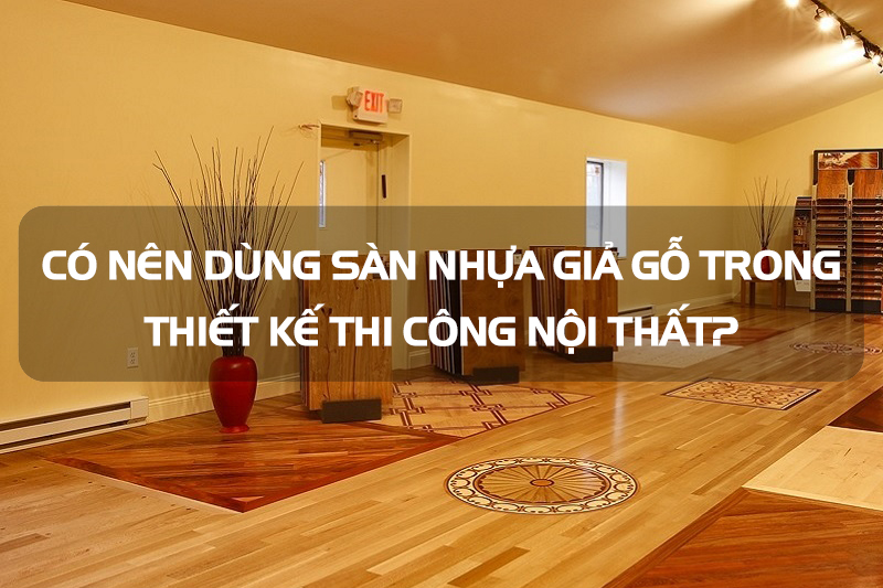 Có nên dùng sàn nhựa giả gỗ trong thiết kế thi công nội thất?