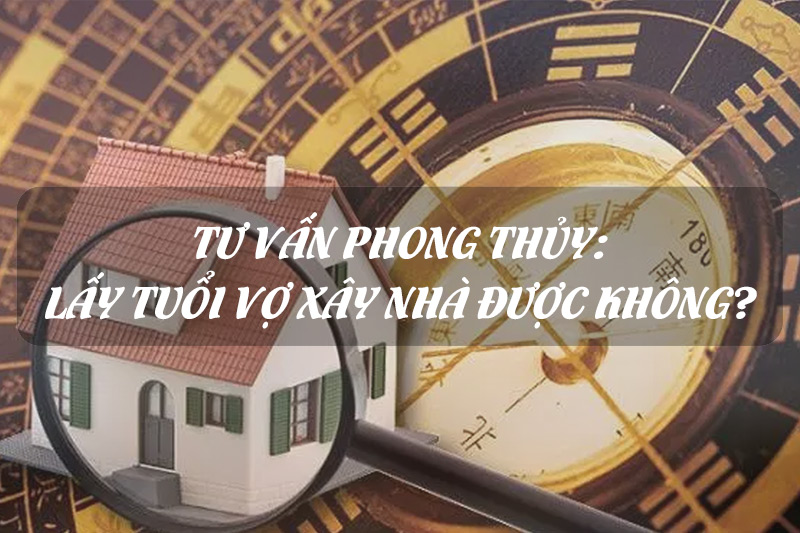 Tư vấn phong thủy: Lấy tuổi vợ xây nhà được không?